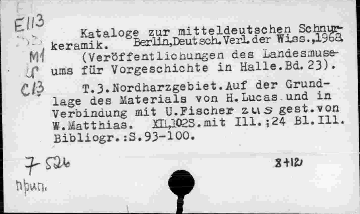 ﻿Kataloge zur mitteldeutschen Schnup-’■ , keramik. Berlin,Deutsch.VerLder Wiss.,19oà Mi	(Veröffentlichungen des Landesmuse-
ums für Vorgeschichte in Halle.Bd. 23).
C/3	т.3.Nordharzgebiet.Auf der Grund-
lage des Materials von H.Lucas und in Verbindung mit U.Fischer zus gest.von W.Matthias. XEUO2S.mit Ill.;24 Bl.Ill. Bibliogr.:S.93-100.

2+12/